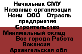 Начальник СМУ › Название организации ­ Нони, ООО › Отрасль предприятия ­ Строительство › Минимальный оклад ­ 76 000 - Все города Работа » Вакансии   . Архангельская обл.,Северодвинск г.